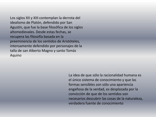Los siglos XII y XIII contemplan la derrota del
idealismo de Platón, defendido por San
Agustín, que fue la base filosófica de los siglos
altomedievales. Desde estas fechas, se
recupera las filosofía basada en la
preeminencia de los sentidos de Aristóteles,
intensamente defendido por personajes de la
talla de san Alberto Magno y santo Tomás
Aquino
La idea de que sólo la racionalidad humana es
el único sistema de conocimiento y que las
formas sensibles son sólo una apariencia
engañosa de la verdad, es desplazada por la
convicción de que de los sentidos son
necesarios descubrir las cosas de la naturaleza,
verdadera fuente de conocimiento
 