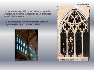 La manera del siglo XIII de simbolizar la Jerusalén
Celestial es mediante la creación de un grandioso
espacio de luz y color.
Arquitectura
Un edificio gótico puede entenderse como un
organismo vivo que crece hacia el sol.
 