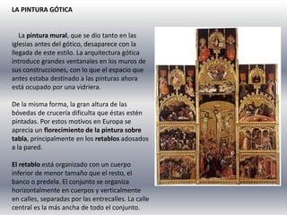 LA PINTURA GÓTICA
La pintura mural, que se dio tanto en las
iglesias antes del gótico, desaparece con la
llegada de este estilo. La arquitectura gótica
introduce grandes ventanales en los muros de
sus construcciones, con lo que el espacio que
antes estaba destinado a las pinturas ahora
está ocupado por una vidriera.
De la misma forma, la gran altura de las
bóvedas de crucería dificulta que éstas estén
pintadas. Por estos motivos en Europa se
aprecia un florecimiento de la pintura sobre
tabla, principalmente en los retablos adosados
a la pared.
El retablo está organizado con un cuerpo
inferior de menor tamaño que el resto, el
banco o predela. El conjunto se organiza
horizontalmente en cuerpos y verticalmente
en calles, separadas por las entrecalles. La calle
central es la más ancha de todo el conjunto.
 