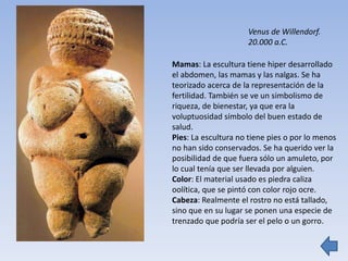 Mamas: La escultura tiene hiper desarrollado
el abdomen, las mamas y las nalgas. Se ha
teorizado acerca de la representación de la
fertilidad. También se ve un simbolismo de
riqueza, de bienestar, ya que era la
voluptuosidad símbolo del buen estado de
salud.
Pies: La escultura no tiene pies o por lo menos
no han sido conservados. Se ha querido ver la
posibilidad de que fuera sólo un amuleto, por
lo cual tenía que ser llevada por alguien.
Color: El material usado es piedra caliza
oolítica, que se pintó con color rojo ocre.
Cabeza: Realmente el rostro no está tallado,
sino que en su lugar se ponen una especie de
trenzado que podría ser el pelo o un gorro.
Venus de Willendorf.
20.000 a.C.
 