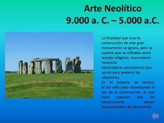 Arte Neolítico
9.000 a. C. – 5.000 a.C.
La finalidad que tuvo la
construcción de este gran
monumento se ignora, pero se
supone que se utilizaba como
templo religioso, monumento
funerario
observatorio astronómico que
servía para predecir las
estaciones.
En el solsticio de verano,
el Sol salía justo atravesando el
eje de la construcción, lo que
hace suponer que los
constructores tenían
conocimientos de astronomía.
 