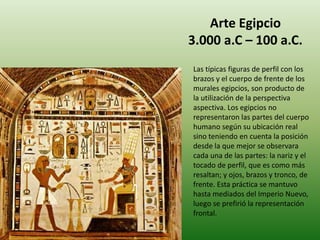 Arte Egipcio
3.000 a.C – 100 a.C.
Las típicas figuras de perfil con los
brazos y el cuerpo de frente de los
murales egipcios, son producto de
la utilización de la perspectiva
aspectiva. Los egipcios no
representaron las partes del cuerpo
humano según su ubicación real
sino teniendo en cuenta la posición
desde la que mejor se observara
cada una de las partes: la nariz y el
tocado de perfil, que es como más
resaltan; y ojos, brazos y tronco, de
frente. Esta práctica se mantuvo
hasta mediados del Imperio Nuevo,
luego se prefirió la representación
frontal.
 