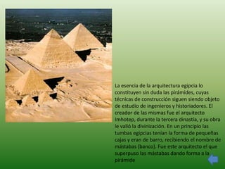 La esencia de la arquitectura egipcia lo
constituyen sin duda las pirámides, cuyas
técnicas de construcción siguen siendo objeto
de estudio de ingenieros y historiadores. El
creador de las mismas fue el arquitecto
Imhotep, durante la tercera dinastía, y su obra
le valió la divinización. En un principio las
tumbas egipcias tenían la forma de pequeñas
cajas y eran de barro, recibiendo el nombre de
mástabas (banco). Fue este arquitecto el que
superpuso las mástabas dando forma a la
pirámide
 