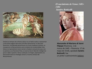 El nacimiento de Venus 1483-
1484
Sandro Botticelli
Desde los tiempos de la Roma clásica no se había vuelto a representar
a esta diosa pagana desnuda y de tales dimensiones: el desnudo
femenino, considerado pecaminoso en el arte medieval cristiano, se
recupera en el Renacimiento como símbolo de inmaterialidad. Esta
Venus no representa el amor carnal o el placer sensual sino que, con
su postura y sus facciones finas, se acerca más al ideal de inteligencia
pura o saber supremo. Venus sustituye a la Virgen, expresando una
fascinación hacia la mitología común a muchos artistas del
Renacimiento.
Alessandro di Mariano di Vanni
Filipepi (Florencia, 1 de
marzo de 1445 – Florencia, 17 de
mayo de 1510), apodado Sandro
Botticelli, fue
un pintor cuatrocentista italiano.
 