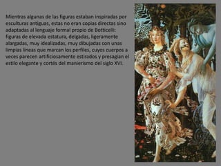 Mientras algunas de las figuras estaban inspiradas por
esculturas antiguas, estas no eran copias directas sino
adaptadas al lenguaje formal propio de Botticelli:
figuras de elevada estatura, delgadas, ligeramente
alargadas, muy idealizadas, muy dibujadas con unas
limpias líneas que marcan los perfiles, cuyos cuerpos a
veces parecen artificiosamente estirados y presagian el
estilo elegante y cortés del manierismo del siglo XVI.
 