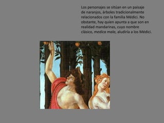 Los personajes se sitúan en un paisaje
de naranjos, árboles tradicionalmente
relacionados con la familia Médici. No
obstante, hay quien apunta a que son en
realidad mandarinas, cuyo nombre
clásico, medica mala, aludiría a los Médici.
 