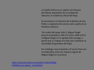 La Capilla Sixtina es la capilla más famosa
del Palacio Apostólico de la Ciudad del
Vaticano, la residencia oficial del Papa.
Se encuentra a la derecha de la Basílica de San
Pedro y originalmente servía como capilla de la
fortaleza vaticana.
Por orden del papa Julio II, Miguel Ángel
decoró la bóveda (1.100 m²) entre 1508 y1512.
A Miguel Ángel no le agradó este encargo, y
pensó que su trabajo era sólo para satisfacer la
necesidad de grandeza del Papa.
Sin embargo, hoy la bóveda y El Juicio Final son
considerados como los mayores logros de
Miguel Ángel en la pintura.
http://www.youtube.com/watch?v=BwA9rgRp
Px0&feature=player_embedded
 