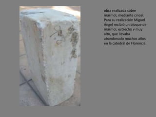 obra realizada sobre
mármol, mediante cincel.
Para su realización Miguel
Ángel recibió un bloque de
mármol, estrecho y muy
alto, que llevaba
abandonado muchos años
en la catedral de Florencia.
 