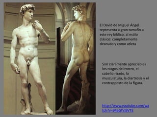 http://www.youtube.com/wa
tch?v=94aGfVj9VTE
El David de Miguel Ángel
representa a gran tamaño a
este rey bíblico, al estilo
clásico: completamente
desnudo y como atleta
Son claramente apreciables
los rasgos del rostro, el
cabello rizado, la
musculatura, la diartrosis y el
contrapposto de la figura.
 