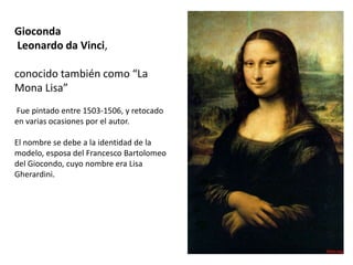 Gioconda
Leonardo da Vinci,
conocido también como “La
Mona Lisa”
Fue pintado entre 1503-1506, y retocado
en varias ocasiones por el autor.
El nombre se debe a la identidad de la
modelo, esposa del Francesco Bartolomeo
del Giocondo, cuyo nombre era Lisa
Gherardini.
 