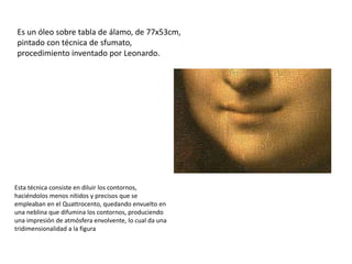 Es un óleo sobre tabla de álamo, de 77x53cm,
pintado con técnica de sfumato,
procedimiento inventado por Leonardo.
Esta técnica consiste en diluir los contornos,
haciéndolos menos nítidos y precisos que se
empleaban en el Quattrocento, quedando envuelto en
una neblina que difumina los contornos, produciendo
una impresión de atmósfera envolvente, lo cual da una
tridimensionalidad a la figura
 