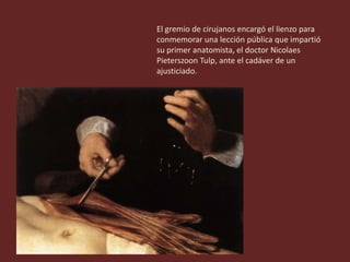El gremio de cirujanos encargó el lienzo para
conmemorar una lección pública que impartió
su primer anatomista, el doctor Nicolaes
Pieterszoon Tulp, ante el cadáver de un
ajusticiado.
 
