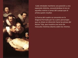 Cada retratado mantiene una posición y una
expresión distinta, concentrándose la luz en
aquellos rostros o zonas del cuerpo que el
artista quiere resaltar.
La fuerza del cuadro se concentra en la
diagonal formada por los cuatro personajes
que se sitúan en dirección hacia las pinzas del
doctor Tulp, que muestra una serie de
músculos mientras diserta sobre los mismos.
 