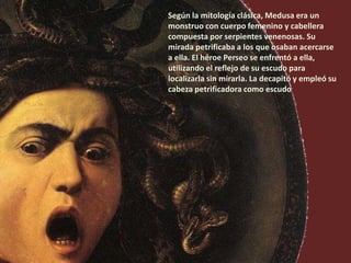 Según la mitología clásica, Medusa era un
monstruo con cuerpo femenino y cabellera
compuesta por serpientes venenosas. Su
mirada petrificaba a los que osaban acercarse
a ella. El héroe Perseo se enfrentó a ella,
utilizando el reflejo de su escudo para
localizarla sin mirarla. La decapitó y empleó su
cabeza petrificadora como escudo
 