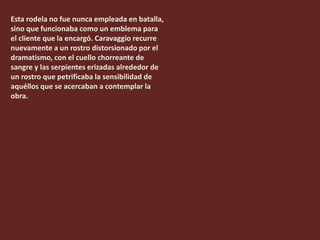 Esta rodela no fue nunca empleada en batalla,
sino que funcionaba como un emblema para
el cliente que la encargó. Caravaggio recurre
nuevamente a un rostro distorsionado por el
dramatismo, con el cuello chorreante de
sangre y las serpientes erizadas alrededor de
un rostro que petrificaba la sensibilidad de
aquéllos que se acercaban a contemplar la
obra.
 