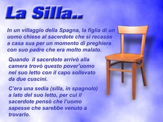 In un villaggio della Spagna, la figlia di un
uomo chiese al sacerdote che si recasse
a casa sua per un momento di preghiera
con suo padre che era molto malato.
Quando il sacerdote arrivò alla
camera trovò questo pover’uomo
nel suo letto con il capo sollevato
da due cuscini.
C’era una sedia (silla, in spagnolo)
a lato del suo letto, per cui il
sacerdote pensò che l’uomo
sapesse che sarebbe venuto a
trovarlo.
 