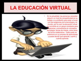 LA EDUCACIÓN VIRTUAL
           •    En la actualidad, las personas necesitan
                adquirir un nivel de competitividad en su
               trabajo y su profesión para estar a la par
                con las exigencias de la tecnología y el
                mundo, por lo cual, la educación virtual
               se convierte en un apoyo constante para
                superarse y actualizarse en conceptos,
               tecnología, temas de interés, entre otras,
                 de forma colaborativa. Cada quién es
                autónomo en su proceso de aprendizaje
                 y puede decidir qué aprende, cuánto y
                            cuándo aprende.
 