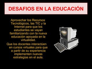 DESAFIOS EN LA EDUCACIÓN

  Aprovechar los Recursos
  Tecnológicos, las TIC y la
     Internet para que los
     estudiantes se vayan
 familiarizando con la nueva
  educación apoyada en la
          virtualidad.
Que los docentes interactúen
 en cursos virtuales para que
  a partir de su experiencia
     implementen nuevas
    estrategias en el aula.
 