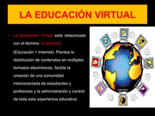 LA EDUCACIÓN VIRTUAL
•   La Educación Virtual está relacionada
    con el término “e-learning”.

    (Educación + Internet). Plantea la
    distribución de contenidos en múltiples
    formatos electrónicos, facilita la
    creación de una comunidad
    interconectada de estudiantes y
    profesores y la administración y control
    de toda esta experiencia educativa.
 