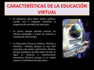 CARACTERÍSTICAS DE LA EDUCACIÓN
            VIRTUAL
 •   Es oportuno: para datos, textos, gráficos,
     sonido, voz e imágenes mediante la
     programación periódica de teleclases.

 •   Es actual, porque permite conocer las
     últimas novedades a través de Internet y
     sistemas de información.

 •   La Educación Virtual es práctica, efectiva y
     eficiente. Práctica, porque es muy fácil
     accesarla y de amplio cubrimiento, efectiva,
     porque al poderse acceder todos los días se
     logra el refuerzo e interiorización
     necesarios, eficiente, porque es un medio
     masivo e instantáneo de bajo costo.
 