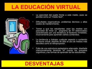 LA EDUCACIÓN VIRTUAL
      •   La pasividad del sujeto frente a este medio, pues se
          percibe como un "medio fácil".

      •   Dificultades organizativas, problemas técnicos y altos
          costos de mantenimiento.

      •   Temor a que los estudiantes vean los medios con
          pasividad de mirar un programa de TV (telenovelas)
          caracterizado por una tendencia al facilismo inmediato,
          inconveniente para aprender ciertos contenidos.

      •   La tendencia a trabajar cualquier aspecto o contenido
          de forma virtual, dejando de lado el uso de medios más
          sencillos como el retroproyector.

      •   Falta de una estructura pedagógica adecuada, diseñada
          intencionalmente teniendo en cuenta los procesos
          cognitivos y las formas de aprender de los estudiantes.




   DESVENTAJAS
 