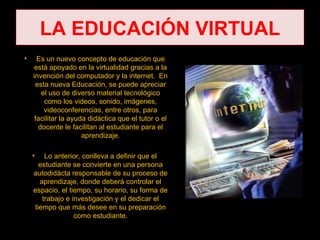 LA EDUCACIÓN VIRTUAL
•     Es un nuevo concepto de educación que
    está apoyado en la virtualidad gracias a la
    invención del computador y la internet. En
     esta nueva Educación, se puede apreciar
       el uso de diverso material tecnológico
        como los videos, sonido, imágenes,
        videoconferencias, entre otros, para
     facilitar la ayuda didáctica que el tutor o el
      docente le facilitan al estudiante para el
                      aprendizaje.

    •   Lo anterior, conlleva a definir que el
      estudiante se convierte en una persona
    autodidácta responsable de su proceso de
      aprendizaje, donde deberá controlar el
    espacio, el tiempo, su horario, su forma de
       trabajo e investigación y el dedicar el
    tiempo que más desee en su preparación
                  como estudiante.
 