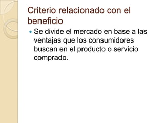 Criterio relacionado con el
beneficio
   Se divide el mercado en base a las
    ventajas que los consumidores
    buscan en el producto o servicio
    comprado.
 