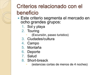 Criterios relacionado con el
beneficio
   Este criterio segmenta el mercado en
    ocho grandes grupos:
    1. Sol y playa
    2. Touring
              (Excursión, paseo turistico)
    3.       Ciudades/cultura
    4.       Campo
    5.       Montaña
    6.       Deporte
    7.       Salud
    8.       Short-breack
              (estancias cortas de menos de 4 noches)
 