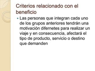 Criterios relacionado con el
beneficio
   Las personas que integran cada uno
    de los grupos anteriores tendrán una
    motivación difernetes para realizar un
    viaje y en consecuencia, afectará el
    tipo de producto, servicio o destino
    que demanden
 