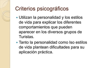 Criterios psicográficos
 Utilizan la personalidad y los estilos
  de vida para explicar los diferentes
  comportamientos que pueden
  aparecer en los diversos grupos de
  Turistas.
 Tanto la personalidad como lso estilos
  de vida plantean dificultades para su
  aplicación práctica.
 