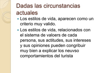Dadas las circunstancias
actuales
 Los estilos de vida, aparecen como un
  criterio muy valido.
 Los estilos de vida, relacionados con
  el sistema de valoers de cada
  persona, sus actitudes, sus intereses
  y sus opiniones pueden congribuir
  muy bien a explicar los neuvso
  comportamientos del turista
 