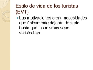 Estilo de vida de los turistas
(EVT)
   Las motivaciones crean necesidades
    que únicamente dejarán de serlo
    hasta que las mismas sean
    satisfechas.
 