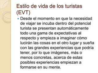 Estilo de vida de los turistas
(EVT)
   Desde el momento en que la necesidad
    de viajar se incuba dentro del potencial
    turista se presentan automáticamente
    todo una gama de expectativas al
    respecto y empieza a imaginar cómo
    lucirán las cosas en el otro lugar y sueña
    con las grandes experiencias que podría
    tener, por lo que imágenes, más o
    menos concretas, acerca de estas
    posibles experiencias empiezan a
    formarse en su mente.
 