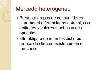 Mercado heterogeneo
 Presenta grupos de consumidores
  claramenet diferenciados entre si, con
  actitudes y valores muchas veces
  opuestos.
 Ello obliga a conocer los distintos
  grupos de clientes existentes en el
  mercado.
 