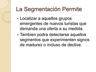 La Segmentación Permite
 Localizar a aquellos grupos
  emergentes de nuevos turistas que
  demanda una oferta a su medida.
 Tambien podra detectarse aquellos
  segmentos que experimenten signos
  de madurez o incluso de declive.
 