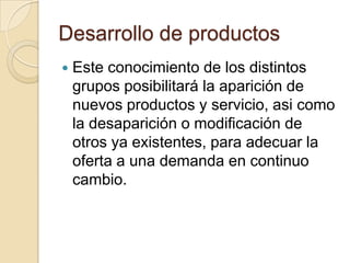 Desarrollo de productos
   Este conocimiento de los distintos
    grupos posibilitará la aparición de
    nuevos productos y servicio, asi como
    la desaparición o modificación de
    otros ya existentes, para adecuar la
    oferta a una demanda en continuo
    cambio.
 