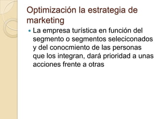 Optimización la estrategia de
marketing
   La empresa turística en función del
    segmento o segmentos seleciconados
    y del conocmiento de las personas
    que los integran, dará prioridad a unas
    acciones frente a otras
 