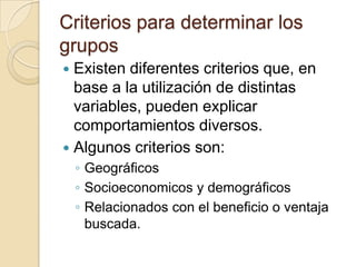 Criterios para determinar los
grupos
 Existen diferentes criterios que, en
  base a la utilización de distintas
  variables, pueden explicar
  comportamientos diversos.
 Algunos criterios son:
    ◦ Geográficos
    ◦ Socioeconomicos y demográficos
    ◦ Relacionados con el beneficio o ventaja
      buscada.
 
