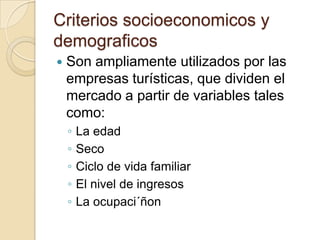 Criterios socioeconomicos y
demograficos
   Son ampliamente utilizados por las
    empresas turísticas, que dividen el
    mercado a partir de variables tales
    como:
    ◦   La edad
    ◦   Seco
    ◦   Ciclo de vida familiar
    ◦   El nivel de ingresos
    ◦   La ocupaci´ñon
 