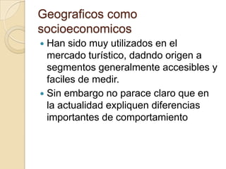 Geograficos como
socioeconomicos
 Han sido muy utilizados en el
  mercado turístico, dadndo origen a
  segmentos generalmente accesibles y
  faciles de medir.
 Sin embargo no parace claro que en
  la actualidad expliquen diferencias
  importantes de comportamiento
 