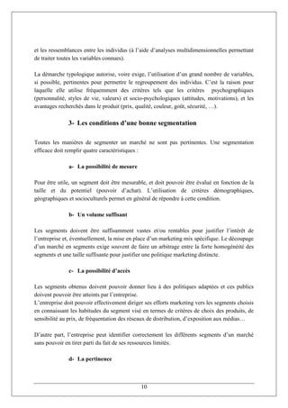 et les ressemblances entre les individus (à l’aide d’analyses multidimensionnelles permettant
de traiter toutes les variables connues).

La démarche typologique autorise, voire exige, l’utilisation d’un grand nombre de variables,
si possible, pertinentes pour permettre le regroupement des individus. C’est la raison pour
laquelle elle utilise fréquemment des critères tels que les critères psychographiques
(personnalité, styles de vie, valeurs) et socio-psychologiques (attitudes, motivations), et les
avantages recherchés dans le produit (prix, qualité, couleur, goût, sécurité, …).

              3- Les conditions d’une bonne segmentation

Toutes les manières de segmenter un marché ne sont pas pertinentes. Une segmentation
efficace doit remplir quatre caractéristiques :

              a- La possibilité de mesure

Pour être utile, un segment doit être mesurable, et doit pouvoir être évalué en fonction de la
taille et du potentiel (pouvoir d’achat). L’utilisation de critères démographiques,
géographiques et socioculturels permet en général de répondre à cette condition.

              b- Un volume suffisant

Les segments doivent être suffisamment vastes et/ou rentables pour justifier l’intérêt de
l’entreprise et, éventuellement, la mise en place d’un marketing mix spécifique. Le découpage
d’un marché en segments exige souvent de faire un arbitrage entre la forte homogénéité des
segments et une taille suffisante pour justifier une politique marketing distincte.

              c- La possibilité d’accès

Les segments obtenus doivent pouvoir donner lieu à des politiques adaptées et ces publics
doivent pouvoir être atteints par l’entreprise.
L’entreprise doit pouvoir effectivement diriger ses efforts marketing vers les segments choisis
en connaissant les habitudes du segment visé en termes de critères de choix des produits, de
sensibilité au prix, de fréquentation des réseaux de distribution, d’exposition aux médias…

D’autre part, l’entreprise peut identifier correctement les différents segments d’un marché
sans pouvoir en tirer parti du fait de ses ressources limités.

              d- La pertinence



                                              10
 