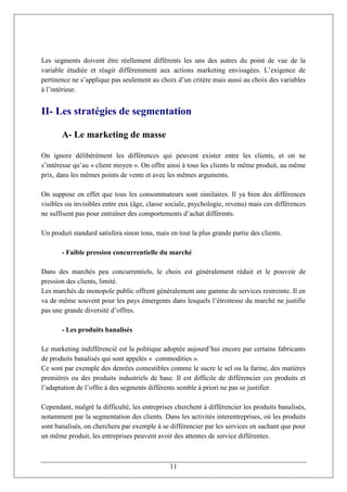 Les segments doivent être réellement différents les uns des autres du point de vue de la
variable étudiée et réagir différemment aux actions marketing envisagées. L’exigence de
pertinence ne s’applique pas seulement au choix d’un critère mais aussi au choix des variables
à l’intérieur.


II- Les stratégies de segmentation

       A- Le marketing de masse

On ignore délibérément les différences qui peuvent exister entre les clients, et on ne
s’intéresse qu’au « client moyen ». On offre ainsi à tous les clients le même produit, au même
prix, dans les mêmes points de vente et avec les mêmes arguments.

On suppose en effet que tous les consommateurs sont similaires. Il ya bien des différences
visibles ou invisibles entre eux (âge, classe sociale, psychologie, revenu) mais ces différences
ne suffisent pas pour entraîner des comportements d’achat différents.

Un produit standard satisfera sinon tous, mais en tout la plus grande partie des clients.

       - Faible pression concurrentielle du marché

Dans des marchés peu concurrentiels, le choix est généralement réduit et le pouvoir de
pression des clients, limité.
Les marchés de monopole public offrent généralement une gamme de services restreinte. Il en
va de même souvent pour les pays émergents dans lesquels l’étroitesse du marché ne justifie
pas une grande diversité d’offres.

       - Les produits banalisés

Le marketing indifférencié est la politique adoptée aujourd’hui encore par certains fabricants
de produits banalisés qui sont appelés « commodities ».
Ce sont par exemple des denrées comestibles comme le sucre le sel ou la farine, des matières
premières ou des produits industriels de base. Il est difficile de différencier ces produits et
l’adaptation de l’offre à des segments différents semble à priori ne pas se justifier.

Cependant, malgré la difficulté, les entreprises cherchent à différencier les produits banalisés,
notamment par la segmentation des clients. Dans les activités interentreprises, où les produits
sont banalisés, on cherchera par exemple à se différencier par les services en sachant que pour
un même produit, les entreprises peuvent avoir des attentes de service différentes.



                                               11
 