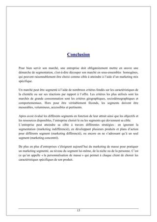 Conclusion

Pour bien servir son marché, une entreprise doit obligatoirement mettre en œuvre une
démarche de segmentation, c'est-à-dire découper son marché en sous-ensembles homogènes,
qui peuvent raisonnablement être choisi comme cible à atteindre à l’aide d’un marketing mix
spécifique.

Un marché peut être segmenté à l’aide de nombreux critères fondés sur les caractéristiques de
la clientèle ou sur ses réactions par rapport à l’offre. Les critères les plus utilisés sont les
marchés de grande consommation sont les critères géographiques, sociodémographiques et
comportementaux. Hors pour être véritablement féconds, les segments doivent être
mesurables, volumineux, accessibles et pertinents.

Apres avoir évalué les différents segments en fonction de leur attrait ainsi que les objectifs et
les ressources disponibles, l’entreprise choisit le ou les segments qui deviennent sa cible.
L’entreprise peut atteindre sa cible à travers différentes stratégies : en ignorant la
segmentation (marketing indifférencié), en développant plusieurs produits et plans d’action
pour différents segment (marketing différencié), ou encore en ne s’adressant qu’à un seul
segment (marketing concentré).

De plus en plus d’entreprises s’éloignent aujourd’hui du marketing de masse pour pratiquer
un marketing segmenté, au niveau du segment lui-même, de la niche ou de la personne. C’est
ce qu’on appelle « la personnalisation de masse » qui permet à chaque client de choisir les
caractéristiques spécifiques de son produit.




                                               15
 