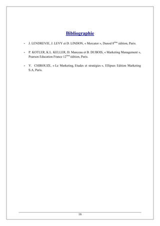 Bibliographie
-   J. LENDREVIE, J. LEVY et D. LINDON, « Mercator », Dunod 8ème édition, Paris.

-   P. KOTLER, K.L. KELLER, D. Manceau et B. DUBOIS, « Marketing Management »,
    Pearson Education France 12ème édition, Paris.

-   Y. CHIROUZE, « Le Marketing, Etudes et stratégies », Ellipses Edition Marketing
    S.A, Paris.




                                       16
 