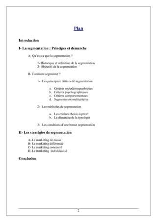 Plan

Introduction

I- La segmentation : Principes et démarche
     A- Qu’est ce que la segmentation ?

             1- Historique et définition de la segmentation
             2- Objectifs de la segmentation

     B- Comment segmenter ?

             1- Les principaux critères de segmentation

                      a.   Critères sociodémographiques
                      b.   Critères psychographiques
                      c.   Critères comportementaux
                      d.   Segmentation multicritères

             2- Les méthodes de segmentation

                      a. Les critères choisis à priori
                      b. La démarche de la typologie

             3- Les conditions d’une bonne segmentation

II- Les stratégies de segmentation
     A- Le marketing de masse
     B- Le marketing différencié
     C- Le marketing concentré
     D- Le marketing individualisé

Conclusion




                                             2
 