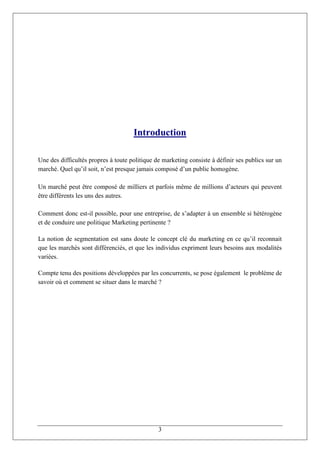 Introduction

Une des difficultés propres à toute politique de marketing consiste à définir ses publics sur un
marché. Quel qu’il soit, n’est presque jamais composé d’un public homogène.

Un marché peut être composé de milliers et parfois même de millions d’acteurs qui peuvent
être différents les uns des autres.

Comment donc est-il possible, pour une entreprise, de s’adapter à un ensemble si hétérogène
et de conduire une politique Marketing pertinente ?

La notion de segmentation est sans doute le concept clé du marketing en ce qu’il reconnait
que les marchés sont différenciés, et que les individus expriment leurs besoins aux modalités
variées.

Compte tenu des positions développées par les concurrents, se pose également le problème de
savoir où et comment se situer dans le marché ?




                                               3
 