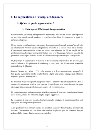 I- La segmentation : Principes et démarche

       A- Qu’est ce que la segmentation ?

              1- Historique et définition de la segmentation

Historiquement, Le concept de segmentation de marché a été l’une des raisons de l’explosion
du marketing dans le monde moderne, et peut-être même, l’une des raisons de la survie de
certaines entreprises.

10 ans à peine avant la naissance du concept de segmentation, le monde sortait d’une période
de rationnement. Produire devenait la première nécessité, et le succès venait de lui-même :
L’entrepreneur était quasiment certain de trouver des acheteurs. Le fait de n’offrir qu’un
produit uniforme, fabriqué, lancé et distribué en série avait l’avantage d’abaisser les coûts de
production, donc le prix de vente et donc de créer le marché potentiel le plus vaste possible.

Or, le concept de segmentation de marché, en favorisant une différentiation des produits, des
marchés cibles et des politiques de marketing, a donc bien créé de nouveaux débouchés
potentiels pour le fabricant.

Comme l’a écrit Jerry Wind (1973) : « On sait que si la firme veut maximiser son profit, il
faut qu’elle segmente le marché en cherchant à adapter une certaine stratégie aux différents
segments qu’elle a pu identifier ».

La définition du ou des segments auxquels s’adresse l’entreprise devient donc cruciale. Elle y
trouvera les directions à suivre pour adapter éventuellement son marketing-mix, ou pour
développer de nouveaux produits, mieux adaptés à la population cible.

Ce concept augmente en importance au fur et à mesure que de nouveaux produits apparaissent
sur le marché, et ce à des intervalles de plus en plus rapprochés.

La conception de nouveaux produits, leur lancement, les stratégies de marketing qui leur sont
appliquées, ne vont pas sans problèmes.

Alors que l’innovation apparaît comme une condition nécessaire de survie et de croissance de
la firme, l’introduction de cette innovation devient de plus en plus un processus long et
coûteux. Et les risques d’échec ne sont pas moindres.




                                               4
 