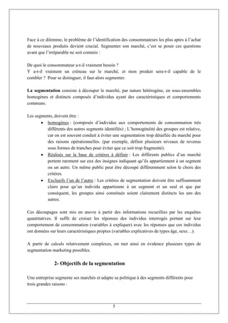 Face à ce dilemme, le problème de l’identification des consommateurs les plus aptes à l’achat
de nouveaux produits devient crucial. Segmenter son marché, c’est se poser ces questions
avant que l’irréparable ne soit commis :

De quoi le consommateur a-t-il vraiment besoin ?
Y a-t-il vraiment un créneau sur le marché, et mon produit sera-t-il capable de le
combler ? Pour se distinguer, il faut alors segmenter.

La segmentation consiste à découper le marché, par nature hétérogène, en sous-ensembles
homogènes et distincts composés d’individus ayant des caractéristiques et comportements
communs.

Les segments, doivent être :
        homogènes : (composés d’individus aux comportements de consommation très
          différents des autres segments identifiés) ; L’homogénéité des groupes est relative,
          car on est souvent conduit à éviter une segmentation trop détaillée du marché pour
          des raisons opérationnelles. (par exemple, définir plusieurs niveaux de revenus
          sous formes de tranches pour éviter que ce soit trop fragmenté).
        Réalisés sur la base de critères à définir : Les différents publics d’un marché
          portent rarement sur eux des insignes indiquant qu’ils appartiennent à un segment
          ou un autre. Un même public peut être découpé différemment selon le choix des
          critères.
        Exclusifs l’un de l’autre : Les critères de segmentation doivent être suffisamment
          clairs pour qu’un individu appartienne à un segment et un seul et que par
          conséquent, les groupes ainsi constitués soient clairement distincts les uns des
          autres.

Ces découpages sont mis en œuvre à partir des informations recueillies par les enquêtes
quantitatives. Il suffit de croiser les réponses des individus interrogés portant sur leur
comportement de consommation (variables à expliquer) avec les réponses que ces individus
ont données sur leurs caractéristiques propres (variables explicatives de types âge, sexe…).

A partir de calculs relativement complexes, on met ainsi en évidence plusieurs types de
segmentation marketing possibles.

              2- Objectifs de la segmentation

Une entreprise segmente ses marchés et adapte sa politique à des segments différents pour
trois grandes raisons :



                                              5
 