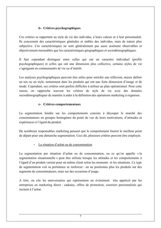 b- Critères psychographiques

Ces critères se rapportent au style de vie des individus, à leurs valeurs et à leur personnalité.
Ils concernent des caractéristiques générales et stables des individus, mais de nature plus
subjective. Ces caractéristiques ne sont généralement pas aussi aisément observables et
objectivement mesurables que les caractéristiques géographiques et sociodémographiques.

Il faut cependant distinguer entre celles qui ont un caractère individuel (profils
psychographiques) et celles qui ont une dimension plus collective, certains styles de vie
s’agrégeant en communautés de vie ou d’intérêt.

Les analyses psychographiques peuvent être utiles pour enrichir une réflexion, mieux définir
un ton ou un style, notamment dans les produits qui ont une forte dimension d’image et de
mode. Cependant, ces critères sont parfois difficiles à utiliser au plan opérationnel. Pour cette
raison, on rapproche souvent les critères de style de vie avec des données
sociodémographiques de manière à aider à la définition des opérations marketing à organiser.

               c- Critères comportementaux

La segmentation fondée sur les comportements consiste à découper le marché des
consommateurs en groupes homogènes du point de vue de leurs motivations, d’attitudes et
expériences à l’égard du produit.

De nombreux responsables marketing pensent que le comportement fournit le meilleur point
de départ pour une démarche segmentation. Ceci dit, plusieurs critères peuvent être employés.

           -   La situation d’achat ou de consommation

La segmentation par situation d’achat ou de consommation, ou ce qu’on appelle « la
segmentation situationnelle » peut être utilisée lorsque les attitudes et les comportements à
l’égard d’un produit varient pour un même client selon les moments et les situations. Ce type
de segmentation voit sa pertinence se renforcer : on ne positionne plus les produits sur des
segments de consommateurs, mais sur des occasions d’usage.

A titre, on cite les anniversaires qui représentent un événement très apprécié par les
entreprises en marketing direct : cadeaux, offres de promotion, courriers personnalisés qui
incitent à l’achat.




                                               7
 