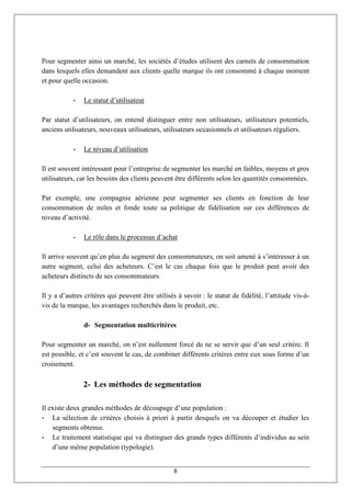 Pour segmenter ainsi un marché, les sociétés d’études utilisent des carnets de consommation
dans lesquels elles demandent aux clients quelle marque ils ont consommé à chaque moment
et pour quelle occasion.

            -   Le statut d’utilisateur

Par statut d’utilisateurs, on entend distinguer entre non utilisateurs, utilisateurs potentiels,
anciens utilisateurs, nouveaux utilisateurs, utilisateurs occasionnels et utilisateurs réguliers.

            -   Le niveau d’utilisation

Il est souvent intéressant pour l’entreprise de segmenter les marché en faibles, moyens et gros
utilisateurs, car les besoins des clients peuvent être différents selon les quantités consommées.

Par exemple, une compagnie aérienne peut segmenter ses clients en fonction de leur
consommation de miles et fonde toute sa politique de fidélisation sur ces différences de
niveau d’activité.

            -   Le rôle dans le processus d’achat

Il arrive souvent qu’en plus du segment des consommateurs, on soit amené à s’intéresser à un
autre segment, celui des acheteurs. C’est le cas chaque fois que le produit peut avoir des
acheteurs distincts de ses consommateurs.

Il y a d’autres critères qui peuvent être utilisés à savoir : le statut de fidélité, l’attitude vis-à-
vis de la marque, les avantages recherchés dans le produit, etc.

                d- Segmentation multicritères

Pour segmenter un marché, on n’est nullement forcé de ne se servir que d’un seul critère. Il
est possible, et c’est souvent le cas, de combiner différents critères entre eux sous forme d’un
croisement.

                2- Les méthodes de segmentation

Il existe deux grandes méthodes de découpage d’une population :
- La sélection de critères choisis à priori à partir desquels on va découper et étudier les
    segments obtenus.
- Le traitement statistique qui va distinguer des grands types différents d’individus au sein
    d’une même population (typologie).


                                                  8
 